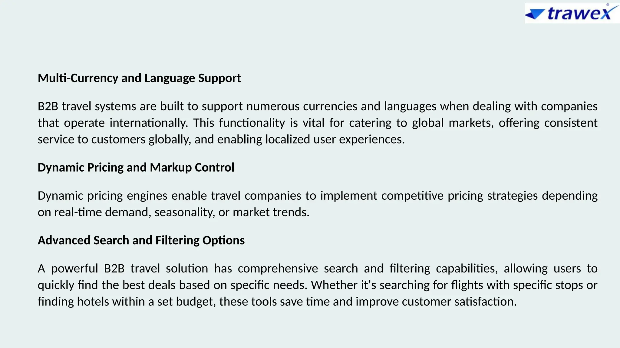 Multi-Currency and Language Support
B2B travel systems are built to support numerous currencies and languages when dealing with companies
that operate internationally. This functionality is vital for catering to global markets, offering consistent
service to customers globally, and enabling localized user experiences.
Dynamic Pricing and Markup Control
Dynamic pricing engines enable travel companies to implement competitive pricing strategies depending
on real-time demand, seasonality, or market trends.
Advanced Search and Filtering Options
A powerful B2B travel solution has comprehensive search and filtering capabilities, allowing users to
quickly find the best deals based on specific needs. Whether it's searching for flights with specific stops or
finding hotels within a set budget, these tools save time and improve customer satisfaction.
 
