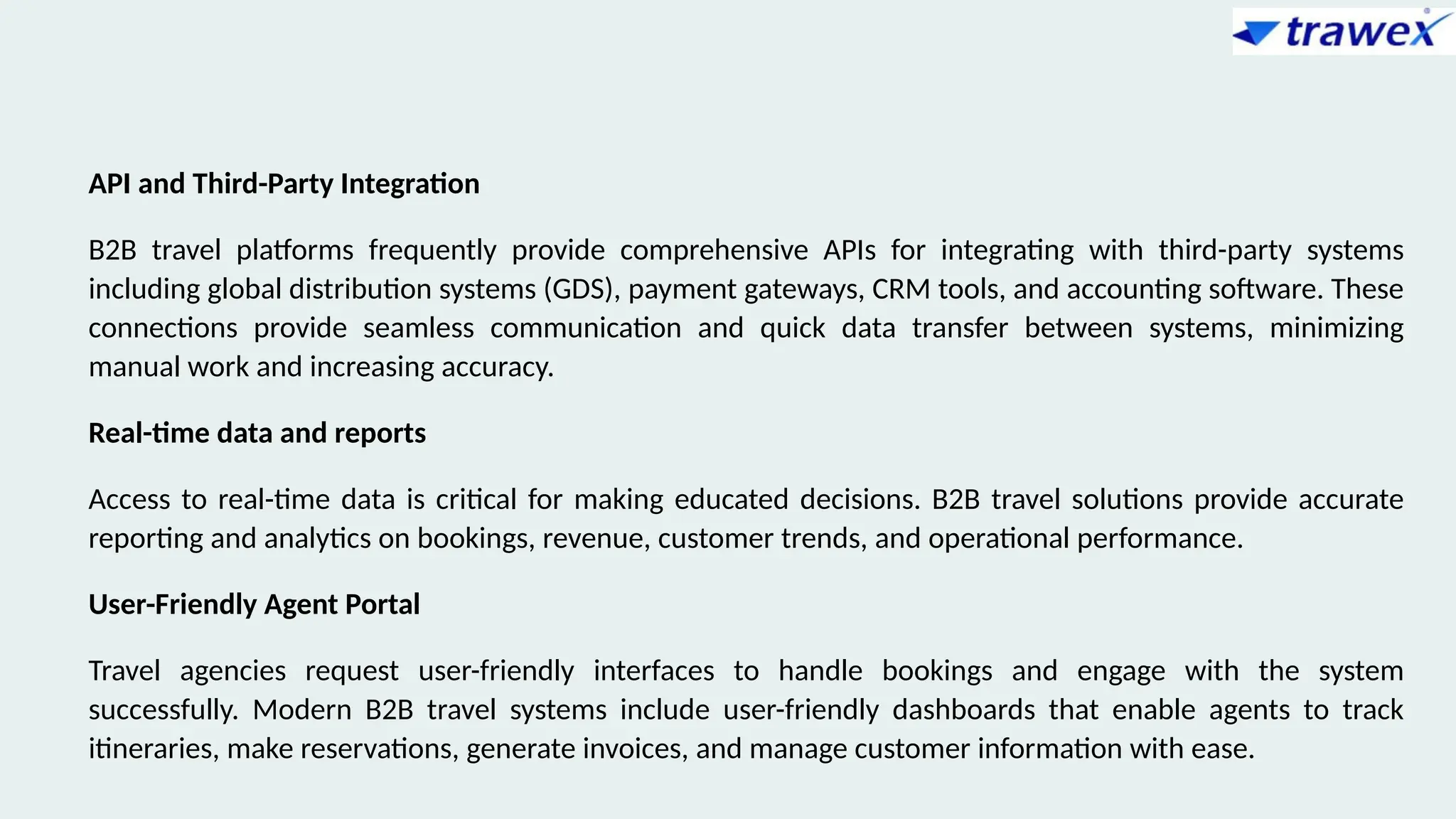API and Third-Party Integration
B2B travel platforms frequently provide comprehensive APIs for integrating with third-party systems
including global distribution systems (GDS), payment gateways, CRM tools, and accounting software. These
connections provide seamless communication and quick data transfer between systems, minimizing
manual work and increasing accuracy.
Real-time data and reports
Access to real-time data is critical for making educated decisions. B2B travel solutions provide accurate
reporting and analytics on bookings, revenue, customer trends, and operational performance.
User-Friendly Agent Portal
Travel agencies request user-friendly interfaces to handle bookings and engage with the system
successfully. Modern B2B travel systems include user-friendly dashboards that enable agents to track
itineraries, make reservations, generate invoices, and manage customer information with ease.
 