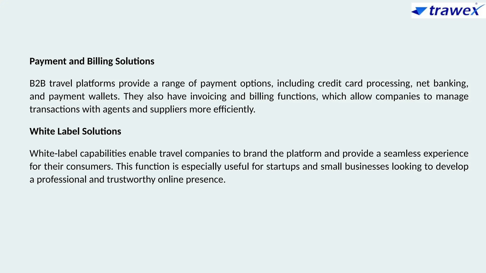 Payment and Billing Solutions
B2B travel platforms provide a range of payment options, including credit card processing, net banking,
and payment wallets. They also have invoicing and billing functions, which allow companies to manage
transactions with agents and suppliers more efficiently.
White Label Solutions
White-label capabilities enable travel companies to brand the platform and provide a seamless experience
for their consumers. This function is especially useful for startups and small businesses looking to develop
a professional and trustworthy online presence.
 