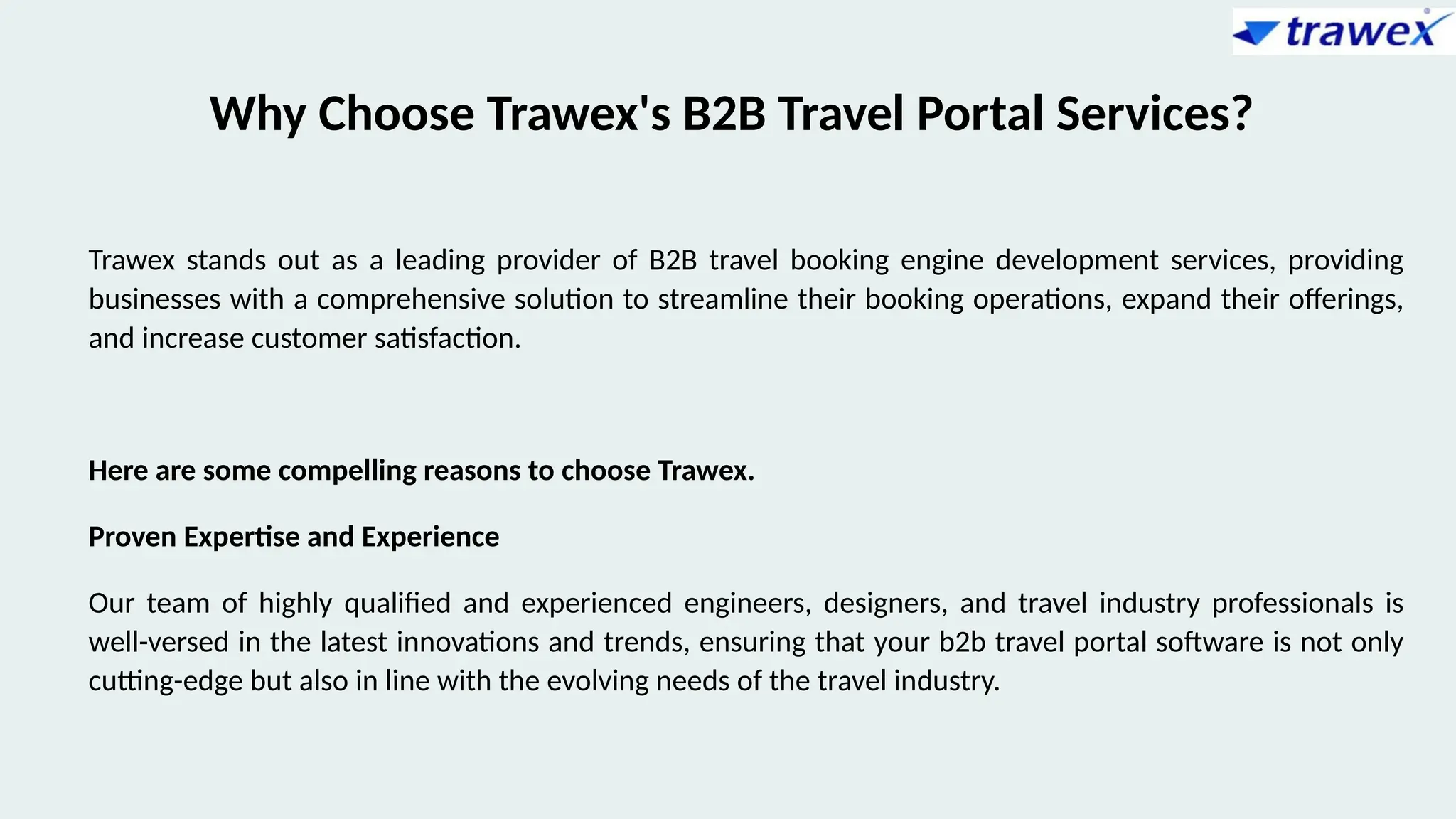 Why Choose Trawex's B2B Travel Portal Services?
Trawex stands out as a leading provider of B2B travel booking engine development services, providing
businesses with a comprehensive solution to streamline their booking operations, expand their offerings,
and increase customer satisfaction.
Here are some compelling reasons to choose Trawex.
Proven Expertise and Experience
Our team of highly qualified and experienced engineers, designers, and travel industry professionals is
well-versed in the latest innovations and trends, ensuring that your b2b travel portal software is not only
cutting-edge but also in line with the evolving needs of the travel industry.
 