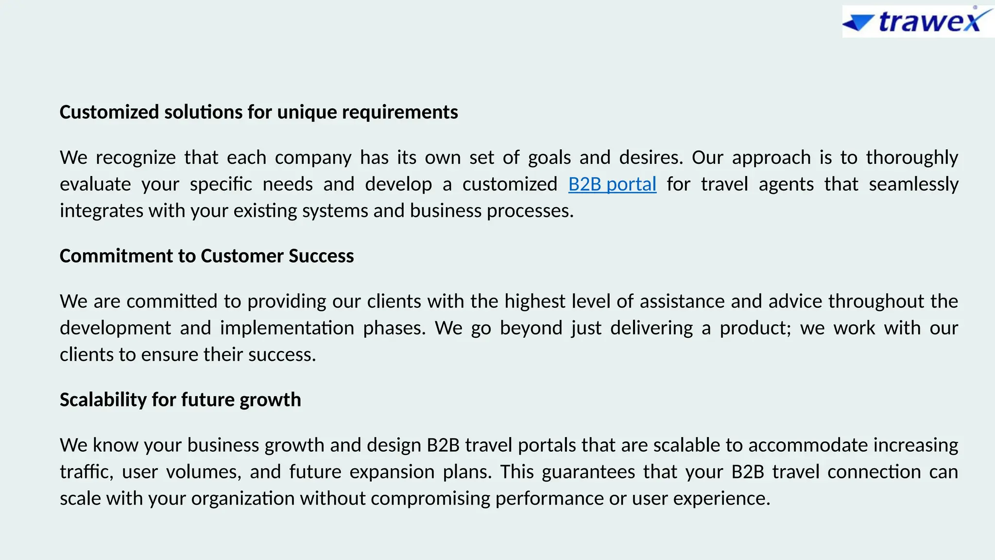 Customized solutions for unique requirements
We recognize that each company has its own set of goals and desires. Our approach is to thoroughly
evaluate your specific needs and develop a customized B2B portal for travel agents that seamlessly
integrates with your existing systems and business processes.
Commitment to Customer Success
We are committed to providing our clients with the highest level of assistance and advice throughout the
development and implementation phases. We go beyond just delivering a product; we work with our
clients to ensure their success.
Scalability for future growth
We know your business growth and design B2B travel portals that are scalable to accommodate increasing
traffic, user volumes, and future expansion plans. This guarantees that your B2B travel connection can
scale with your organization without compromising performance or user experience.
 
