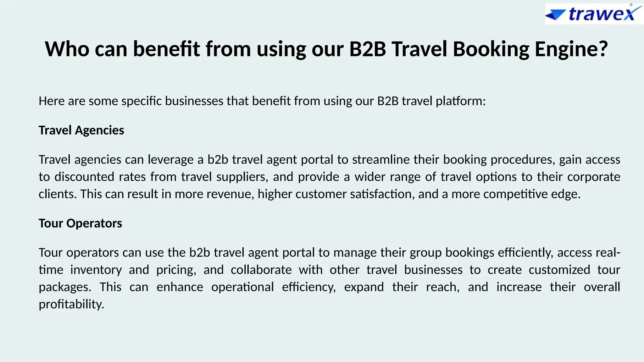 Who can benefit from using our B2B Travel Booking Engine?
Here are some specific businesses that benefit from using our B2B travel platform:
Travel Agencies
Travel agencies can leverage a b2b travel agent portal to streamline their booking procedures, gain access
to discounted rates from travel suppliers, and provide a wider range of travel options to their corporate
clients. This can result in more revenue, higher customer satisfaction, and a more competitive edge.
Tour Operators
Tour operators can use the b2b travel agent portal to manage their group bookings efficiently, access real-
time inventory and pricing, and collaborate with other travel businesses to create customized tour
packages. This can enhance operational efficiency, expand their reach, and increase their overall
profitability.
 