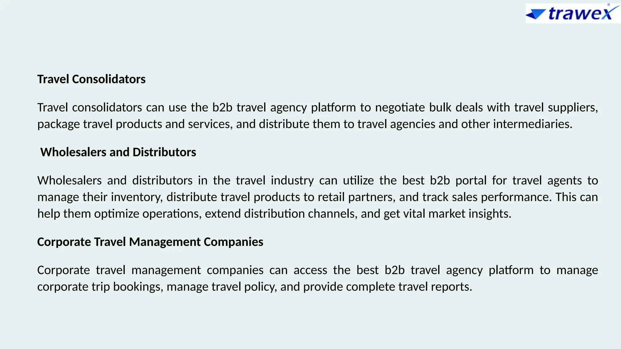 Travel Consolidators
Travel consolidators can use the b2b travel agency platform to negotiate bulk deals with travel suppliers,
package travel products and services, and distribute them to travel agencies and other intermediaries.
Wholesalers and Distributors
Wholesalers and distributors in the travel industry can utilize the best b2b portal for travel agents to
manage their inventory, distribute travel products to retail partners, and track sales performance. This can
help them optimize operations, extend distribution channels, and get vital market insights.
Corporate Travel Management Companies
Corporate travel management companies can access the best b2b travel agency platform to manage
corporate trip bookings, manage travel policy, and provide complete travel reports.
 