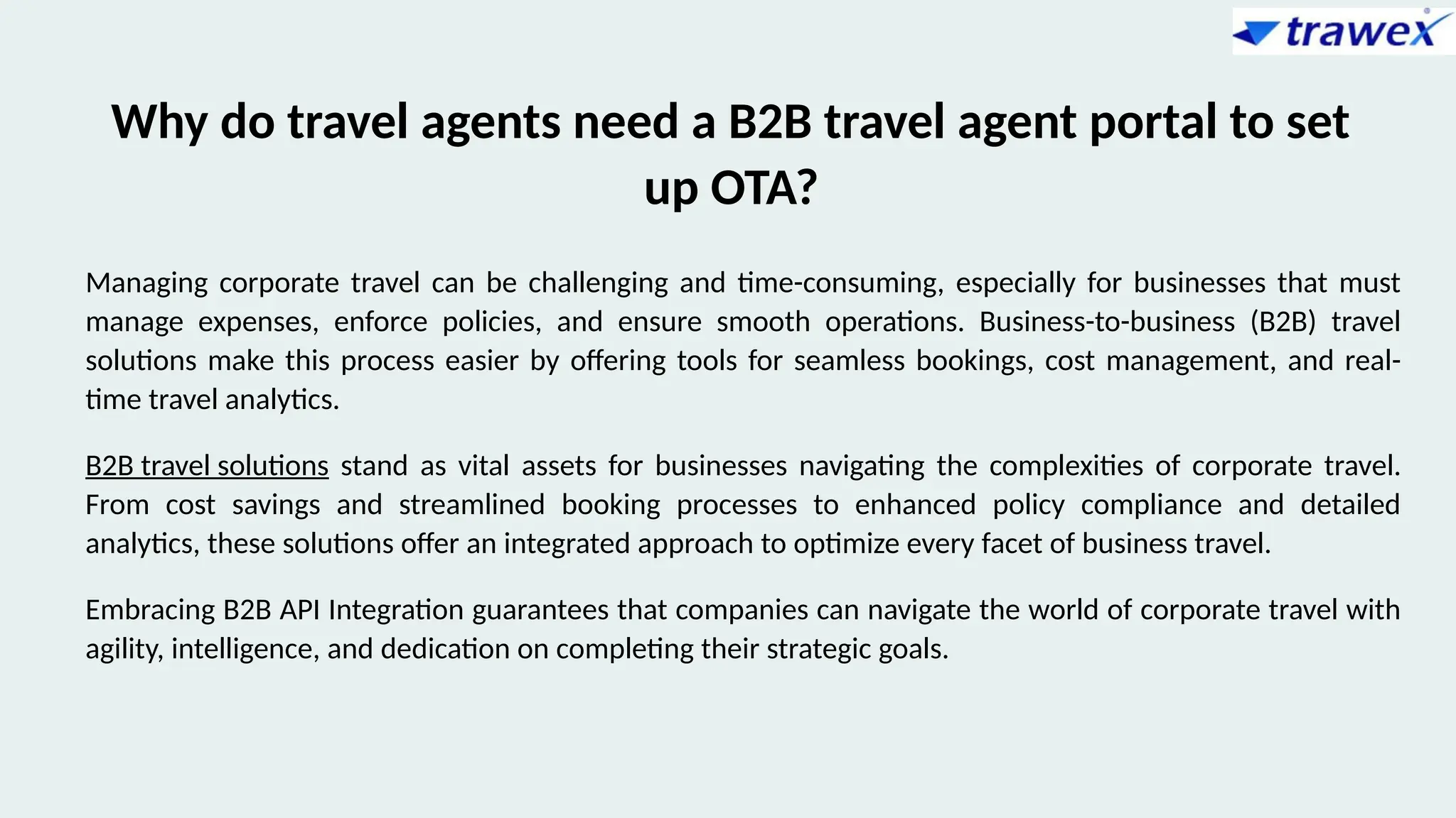 Why do travel agents need a B2B travel agent portal to set
up OTA?
Managing corporate travel can be challenging and time-consuming, especially for businesses that must
manage expenses, enforce policies, and ensure smooth operations. Business-to-business (B2B) travel
solutions make this process easier by offering tools for seamless bookings, cost management, and real-
time travel analytics.
B2B travel solutions stand as vital assets for businesses navigating the complexities of corporate travel.
From cost savings and streamlined booking processes to enhanced policy compliance and detailed
analytics, these solutions offer an integrated approach to optimize every facet of business travel.
Embracing B2B API Integration guarantees that companies can navigate the world of corporate travel with
agility, intelligence, and dedication on completing their strategic goals.
 
