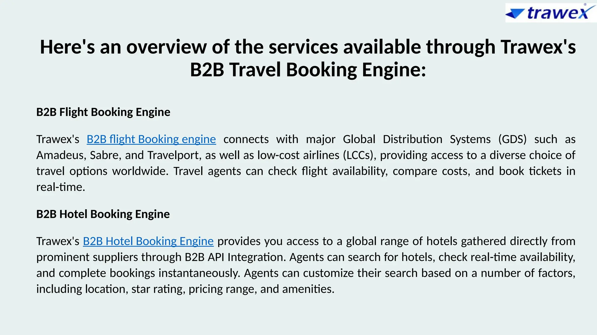 Here's an overview of the services available through Trawex's
B2B Travel Booking Engine:
B2B Flight Booking Engine
Trawex's B2B flight Booking engine connects with major Global Distribution Systems (GDS) such as
Amadeus, Sabre, and Travelport, as well as low-cost airlines (LCCs), providing access to a diverse choice of
travel options worldwide. Travel agents can check flight availability, compare costs, and book tickets in
real-time.
B2B Hotel Booking Engine
Trawex's B2B Hotel Booking Engine provides you access to a global range of hotels gathered directly from
prominent suppliers through B2B API Integration. Agents can search for hotels, check real-time availability,
and complete bookings instantaneously. Agents can customize their search based on a number of factors,
including location, star rating, pricing range, and amenities.
 