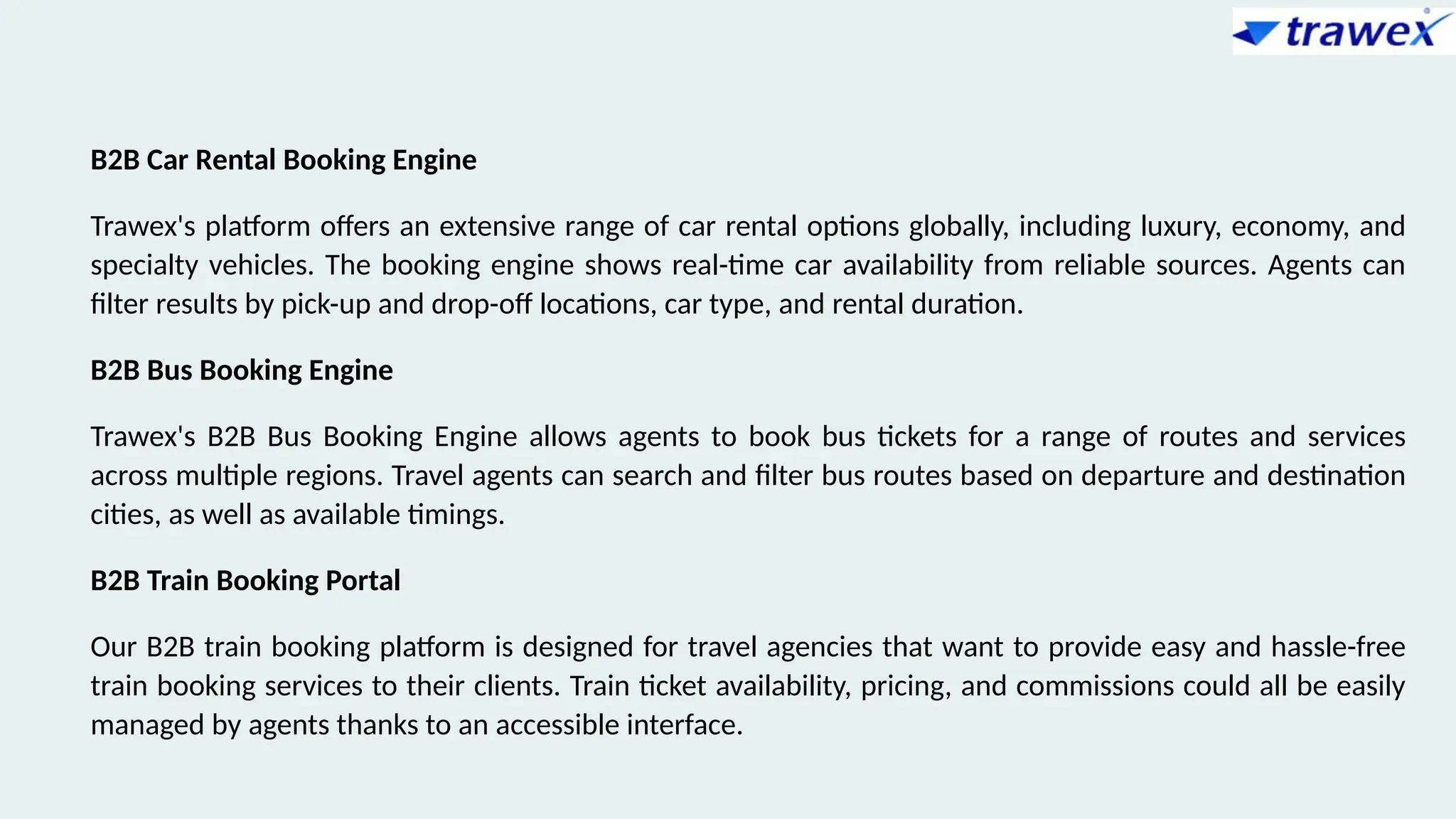B2B Car Rental Booking Engine
Trawex's platform offers an extensive range of car rental options globally, including luxury, economy, and
specialty vehicles. The booking engine shows real-time car availability from reliable sources. Agents can
filter results by pick-up and drop-off locations, car type, and rental duration.
B2B Bus Booking Engine
Trawex's B2B Bus Booking Engine allows agents to book bus tickets for a range of routes and services
across multiple regions. Travel agents can search and filter bus routes based on departure and destination
cities, as well as available timings.
B2B Train Booking Portal
Our B2B train booking platform is designed for travel agencies that want to provide easy and hassle-free
train booking services to their clients. Train ticket availability, pricing, and commissions could all be easily
managed by agents thanks to an accessible interface.
 