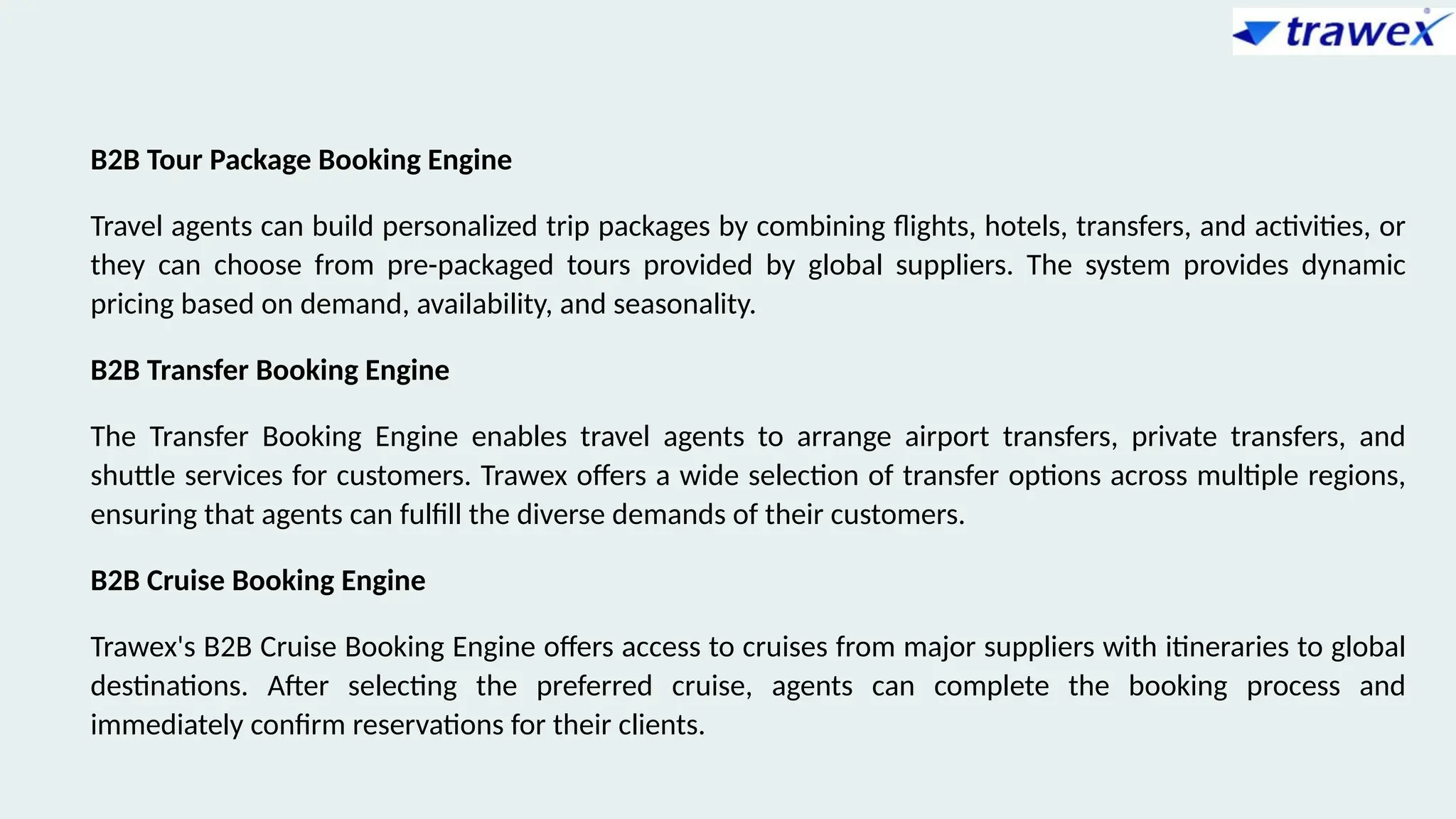 B2B Tour Package Booking Engine
Travel agents can build personalized trip packages by combining flights, hotels, transfers, and activities, or
they can choose from pre-packaged tours provided by global suppliers. The system provides dynamic
pricing based on demand, availability, and seasonality.
B2B Transfer Booking Engine
The Transfer Booking Engine enables travel agents to arrange airport transfers, private transfers, and
shuttle services for customers. Trawex offers a wide selection of transfer options across multiple regions,
ensuring that agents can fulfill the diverse demands of their customers.
B2B Cruise Booking Engine
Trawex's B2B Cruise Booking Engine offers access to cruises from major suppliers with itineraries to global
destinations. After selecting the preferred cruise, agents can complete the booking process and
immediately confirm reservations for their clients.
 