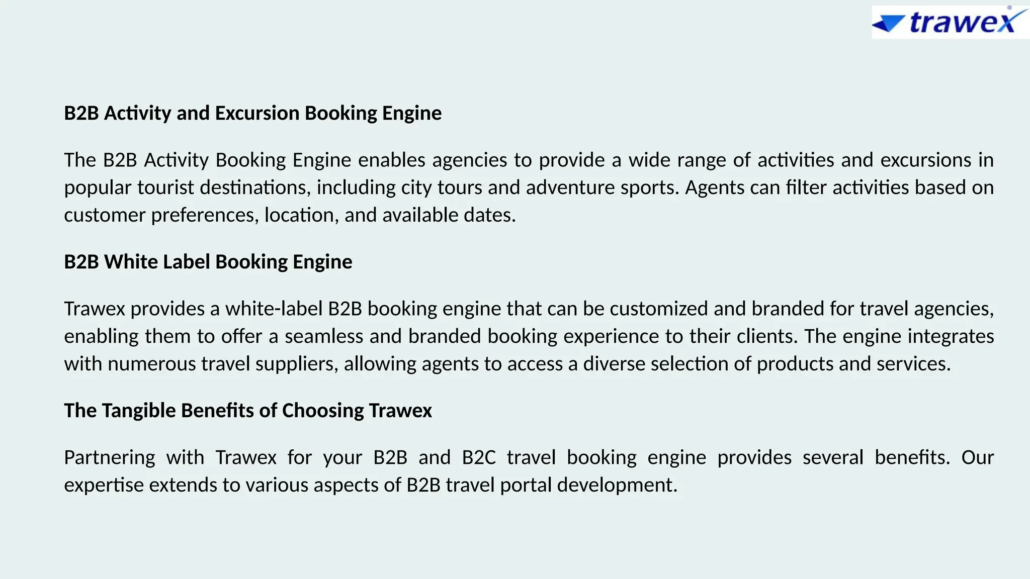 B2B Activity and Excursion Booking Engine
The B2B Activity Booking Engine enables agencies to provide a wide range of activities and excursions in
popular tourist destinations, including city tours and adventure sports. Agents can filter activities based on
customer preferences, location, and available dates.
B2B White Label Booking Engine
Trawex provides a white-label B2B booking engine that can be customized and branded for travel agencies,
enabling them to offer a seamless and branded booking experience to their clients. The engine integrates
with numerous travel suppliers, allowing agents to access a diverse selection of products and services.
The Tangible Benefits of Choosing Trawex
Partnering with Trawex for your B2B and B2C travel booking engine provides several benefits. Our
expertise extends to various aspects of B2B travel portal development.
 