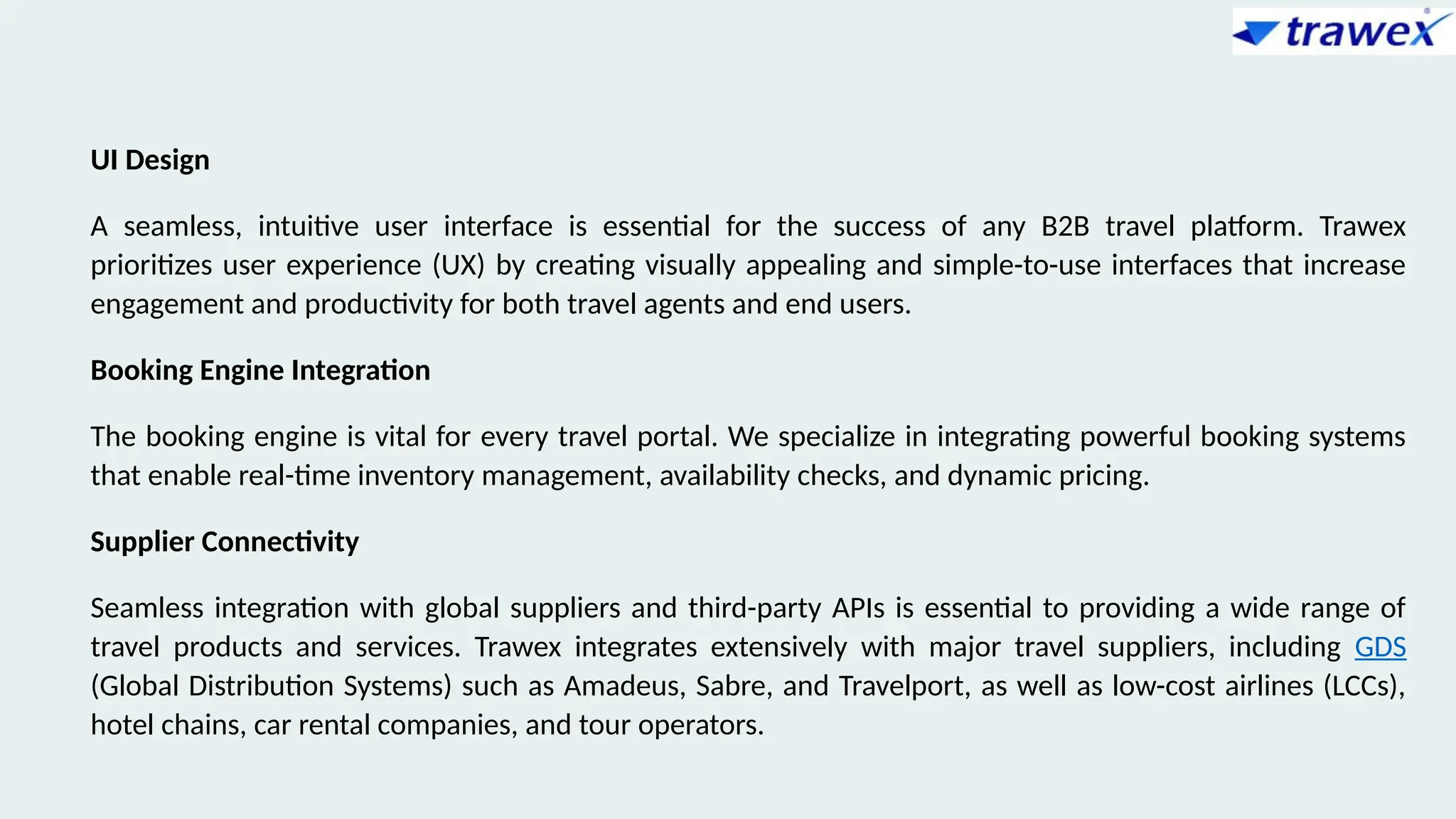 UI Design
A seamless, intuitive user interface is essential for the success of any B2B travel platform. Trawex
prioritizes user experience (UX) by creating visually appealing and simple-to-use interfaces that increase
engagement and productivity for both travel agents and end users.
Booking Engine Integration
The booking engine is vital for every travel portal. We specialize in integrating powerful booking systems
that enable real-time inventory management, availability checks, and dynamic pricing.
Supplier Connectivity
Seamless integration with global suppliers and third-party APIs is essential to providing a wide range of
travel products and services. Trawex integrates extensively with major travel suppliers, including GDS
(Global Distribution Systems) such as Amadeus, Sabre, and Travelport, as well as low-cost airlines (LCCs),
hotel chains, car rental companies, and tour operators.
 