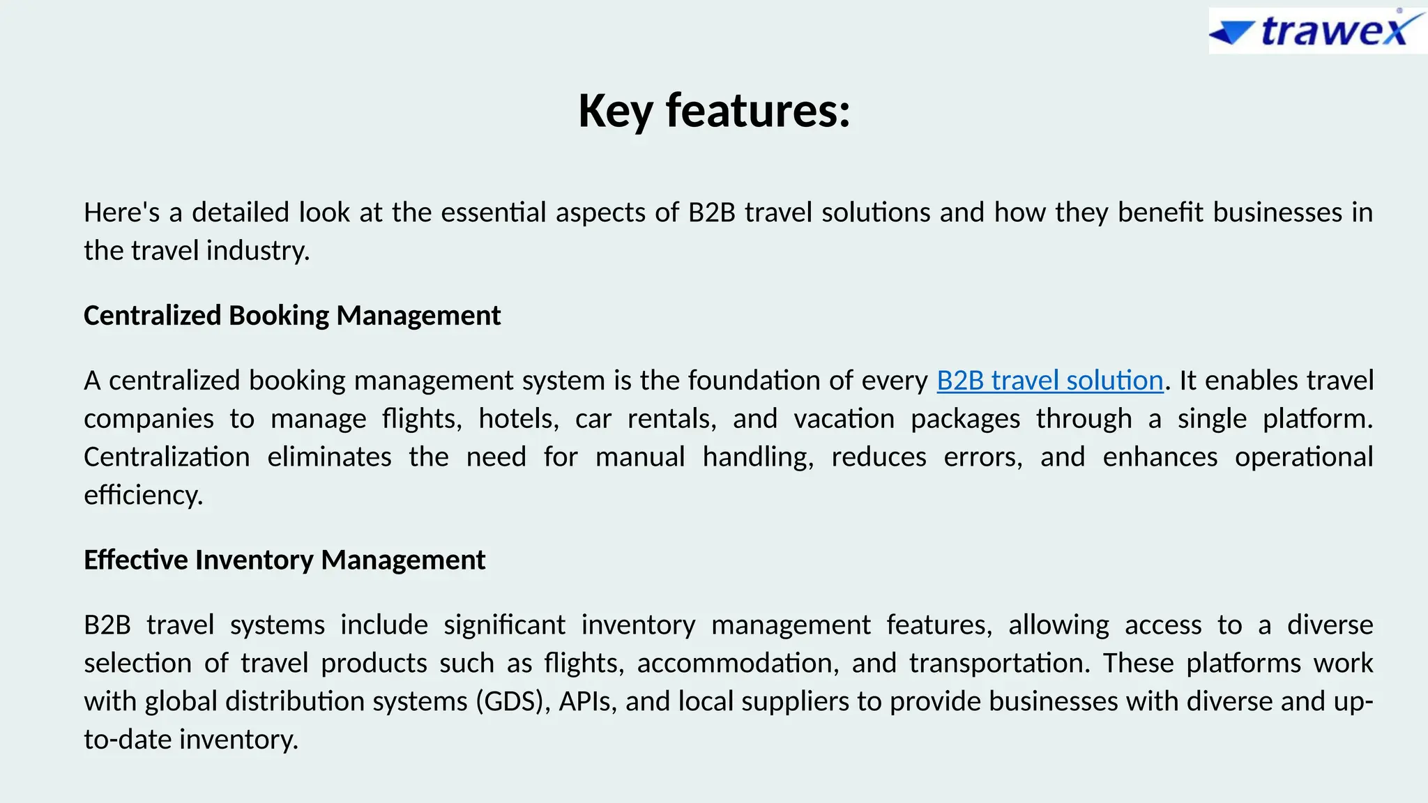 Key features:
Here's a detailed look at the essential aspects of B2B travel solutions and how they benefit businesses in
the travel industry.
Centralized Booking Management
A centralized booking management system is the foundation of every B2B travel solution. It enables travel
companies to manage flights, hotels, car rentals, and vacation packages through a single platform.
Centralization eliminates the need for manual handling, reduces errors, and enhances operational
efficiency.
Effective Inventory Management
B2B travel systems include significant inventory management features, allowing access to a diverse
selection of travel products such as flights, accommodation, and transportation. These platforms work
with global distribution systems (GDS), APIs, and local suppliers to provide businesses with diverse and up-
to-date inventory.
 