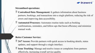 Streamlined operations:
 Centralized Data Management: It gathers information about business
partners, bookings, and transactions into a single platform, reducing the risk of
errors and improving data accessibility.
 Automated Processes: Automates routine tasks such as booking
confirmations, reminders, and follow-ups that boost efficiency and minimize
manual work.
Better Customer Service:
 24/7 Access: Provide partners with quick access to booking details, status
updates, and support through a single interface.
 Issue Tracking: Manage and resolve issues or complaints from partners
effectively, increasing overall service quality.
 