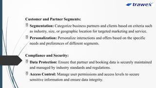 Customer and Partner Segments:
 Segmentation: Categorize business partners and clients based on criteria such
as industry, size, or geographic location for targeted marketing and service.
 Personalization: Personalize interactions and offers based on the specific
needs and preferences of different segments.
Compliance and Security:
 Data Protection: Ensure that partner and booking data is securely maintained
and managed by industry standards and regulations.
 Access Control: Manage user permissions and access levels to secure
sensitive information and ensure data integrity.
 