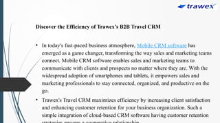 Discover the Efficiency of Trawex’s B2B Travel CRM
• In today's fast-paced business atmosphere, Mobile CRM software has
emerged as a game changer, transforming the way sales and marketing teams
connect. Mobile CRM software enables sales and marketing teams to
communicate with clients and prospects no matter where they are. With the
widespread adoption of smartphones and tablets, it empowers sales and
marketing professionals to stay connected, organized, and productive on the
go.
• Trawex's Travel CRM maximizes efficiency by increasing client satisfaction
and enhancing customer retention for your business organization. Such a
simple integration of cloud-based CRM software having customer retention
 