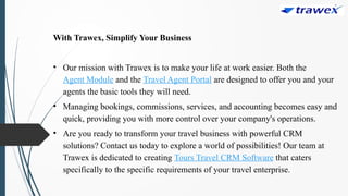 With Trawex, Simplify Your Business
• Our mission with Trawex is to make your life at work easier. Both the
Agent Module and the Travel Agent Portal are designed to offer you and your
agents the basic tools they will need.
• Managing bookings, commissions, services, and accounting becomes easy and
quick, providing you with more control over your company's operations.
• Are you ready to transform your travel business with powerful CRM
solutions? Contact us today to explore a world of possibilities! Our team at
Trawex is dedicated to creating Tours Travel CRM Software that caters
specifically to the specific requirements of your travel enterprise.
 