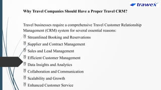 Why Travel Companies Should Have a Proper Travel CRM?
Travel businesses require a comprehensive Travel Customer Relationship
Management (CRM) system for several essential reasons:
 Streamlined Booking and Reservations
 Supplier and Contract Management
 Sales and Lead Management
 Efficient Customer Management
 Data Insights and Analytics
 Collaboration and Communication
 Scalability and Growth
 Enhanced Customer Service
 