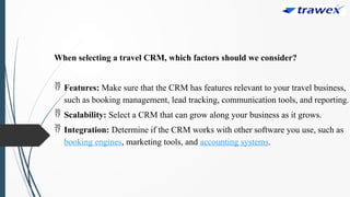 When selecting a travel CRM, which factors should we consider?
 Features: Make sure that the CRM has features relevant to your travel business,
such as booking management, lead tracking, communication tools, and reporting.
 Scalability: Select a CRM that can grow along your business as it grows.
 Integration: Determine if the CRM works with other software you use, such as
booking engines, marketing tools, and accounting systems.
 