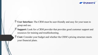  User Interface: The CRM must be user-friendly and easy for your team to
grasp and use.
 Support: Look for a CRM provider that provides good customer support and
resources for training and troubleshooting.
 Cost: Consider your budget and whether the CRM’s pricing structure meets
your financial plans.
 