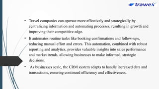 • Travel companies can operate more effectively and strategically by
centralizing information and automating processes, resulting in growth and
improving their competitive edge.
• It automates routine tasks like booking confirmations and follow-ups,
reducing manual effort and errors. This automation, combined with robust
reporting and analytics, provides valuable insights into sales performance
and market trends, allowing businesses to make informed, strategic
decisions.
• As businesses scale, the CRM system adapts to handle increased data and
transactions, ensuring continued efficiency and effectiveness.
 