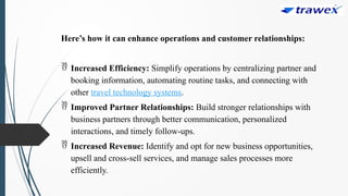 Here’s how it can enhance operations and customer relationships:
 Increased Efficiency: Simplify operations by centralizing partner and
booking information, automating routine tasks, and connecting with
other travel technology systems.
 Improved Partner Relationships: Build stronger relationships with
business partners through better communication, personalized
interactions, and timely follow-ups.
 Increased Revenue: Identify and opt for new business opportunities,
upsell and cross-sell services, and manage sales processes more
efficiently.
 