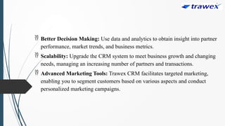  Better Decision Making: Use data and analytics to obtain insight into partner
performance, market trends, and business metrics.
 Scalability: Upgrade the CRM system to meet business growth and changing
needs, managing an increasing number of partners and transactions.
 Advanced Marketing Tools: Trawex CRM facilitates targeted marketing,
enabling you to segment customers based on various aspects and conduct
personalized marketing campaigns.
 
