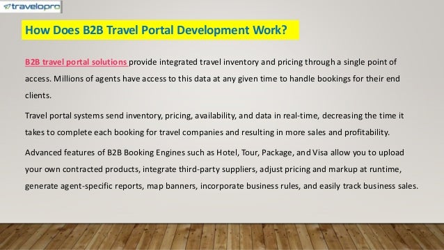How Does B2B Travel Portal Development Work?
B2B travel portal solutions provide integrated travel inventory and pricing through a single point of
access. Millions of agents have access to this data at any given time to handle bookings for their end
clients.
Travel portal systems send inventory, pricing, availability, and data in real-time, decreasing the time it
takes to complete each booking for travel companies and resulting in more sales and profitability.
Advanced features of B2B Booking Engines such as Hotel, Tour, Package, and Visa allow you to upload
your own contracted products, integrate third-party suppliers, adjust pricing and markup at runtime,
generate agent-specific reports, map banners, incorporate business rules, and easily track business sales.
 