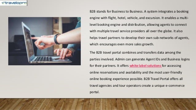 B2B stands for Business to Business. A system integrates a booking
engine with flight, hotel, vehicle, and excursion. It enables a multi-
level booking engine and distribution, allowing agents to connect
with multiple travel service providers all over the globe. It also
helps travel partners to develop their own sub-networks of agents,
which encourages even more sales growth.
The B2B travel portal combines and transfers data among the
parties involved. Admin can generate Agent IDs and Business logins
for their partners. It offers white label solutions for accessing
online reservations and availability and the most user-friendly
online booking experience possible. B2B Travel Portal offers all
travel agencies and tour operators create a unique e-commerce
portal.
 