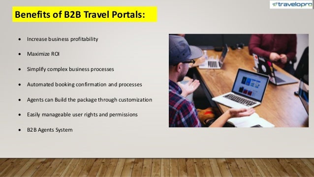 Benefits of B2B Travel Portals:
 Increase business profitability
 Maximize ROI
 Simplify complex business processes
 Automated booking confirmation and processes
 Agents can Build the package through customization
 Easily manageable user rights and permissions
 B2B Agents System
 