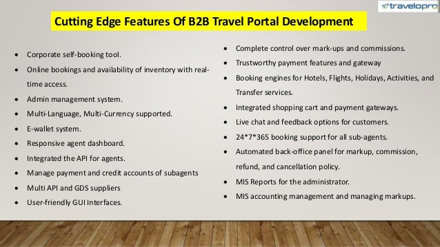 Cutting Edge Features Of B2B Travel Portal Development
 Corporate self-booking tool.
 Online bookings and availability of inventory with real-
time access.
 Admin management system.
 Multi-Language, Multi-Currency supported.
 E-wallet system.
 Responsive agent dashboard.
 Integrated the API for agents.
 Manage payment and credit accounts of subagents
 Multi API and GDS suppliers
 User-friendly GUI Interfaces.
 Complete control over mark-ups and commissions.
 Trustworthy payment features and gateway
 Booking engines for Hotels, Flights, Holidays, Activities, and
Transfer services.
 Integrated shopping cart and payment gateways.
 Live chat and feedback options for customers.
 24*7*365 booking support for all sub-agents.
 Automated back-office panel for markup, commission,
refund, and cancellation policy.
 MIS Reports for the administrator.
 MIS accounting management and managing markups.
 