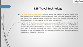 B2B Travel Technology
 B2B travel website development services enrich the potential of travel agents, tour
operators and other businesses connected with the travel industry in the global market. A
B2B online travel booking engine authorize for a real time booking inventory and is
extremely efficient for giving a great service to the end customers.
 TripFro is truly a global travel technology company providing online enterprise travel
solutions that authorize complete automation of travel companies in a cost-effective
manner. This gives customers brand awareness and continuity, removing any confusion
about who is actually providing the service. These travel solutions enable travel
businesses to give amazing vacations with minimal outgoings, giving consumers a chance
to experience innovative travel ideas.
 