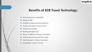 Benefits of B2B Travel Technology:
 Increase business profitability
 Maximize ROI
 Simplify complex business processes
 Increase the power of your brand
 Interactive interface
 Booking Management
 Access to Millions of Buyers and Sellers
 A Great Way to Automate Your Sales
 Your Gateway to Product Innovation
 Exceptional customer service
 