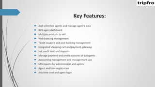 Key Features:
 Add unlimited agents and manage agent’s data
 B2B agent dashboard
 Multiple products to sell
 Web booking management
 Ticket issuance and post booking management
 Integrated shopping cart and payment gateways
 Set credit limit and deposits
 Manage payment and credit accounts of subagents
 Accounting management and manage mark-ups
 MIS reports for administrator and agents
 Agent and User registration
 Any time user and agent login
 