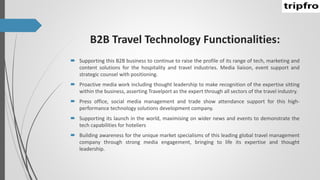 B2B Travel Technology Functionalities:
 Supporting this B2B business to continue to raise the profile of its range of tech, marketing and
content solutions for the hospitality and travel industries. Media liaison, event support and
strategic counsel with positioning.
 Proactive media work including thought leadership to make recognition of the expertise sitting
within the business, asserting Travelport as the expert through all sectors of the travel industry.
 Press office, social media management and trade show attendance support for this high-
performance technology solutions development company.
 Supporting its launch in the world, maximising on wider news and events to demonstrate the
tech capabilities for hoteliers
 Building awareness for the unique market specialisms of this leading global travel management
company through strong media engagement, bringing to life its expertise and thought
leadership.
 