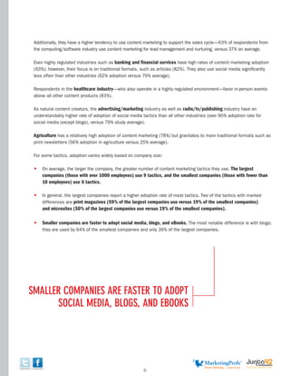 Additionally, they have a higher tendency to use content marketing to support the sales cycle—63% of respondents from
 the computing/software industry use content marketing for lead management and nurturing, versus 37% on average.

 Even highly regulated industries such as banking and financial services have high rates of content marketing adoption
 (93%); however, their focus is on traditional formats, such as articles (82%). They also use social media significantly
 less often than other industries (62% adoption versus 79% average).

 Respondents in the healthcare industry—who also operate in a highly regulated environment—favor in-person events
 above all other content products (83%).

 As natural content creators, the advertising/marketing industry as well as radio/tv/publishing industry have an
 understandably higher rate of adoption of social media tactics than all other industries (over 90% adoption rate for
 social media (except blogs), versus 79% study average).

 Agriculture has a relatively high adoption of content marketing (78%) but gravitates to more traditional formats such as
 print newsletters (56% adoption in agriculture versus 25% average).

 For some tactics, adoption varies widely based on company size:

 •   On average, the larger the company, the greater number of content marketing tactics they use. The largest
     companies (those with over 1000 employees) use 9 tactics, and the smallest companies (those with fewer than
     10 employees) use 6 tactics.

 •   In general, the largest companies report a higher adoption rate of most tactics. Two of the tactics with marked
     differences are print magazines (59% of the largest companies use versus 19% of the smallest companies)
     and microsites (50% of the largest companies use versus 19% of the smallest companies).

 •   Smaller companies are faster to adopt social media, blogs, and eBooks. The most notable difference is with blogs;
     they are used by 64% of the smallest companies and only 39% of the largest companies.




smaller compaNies are faster to adopt
      social media, Blogs, aNd eBooks




                                                         6
 