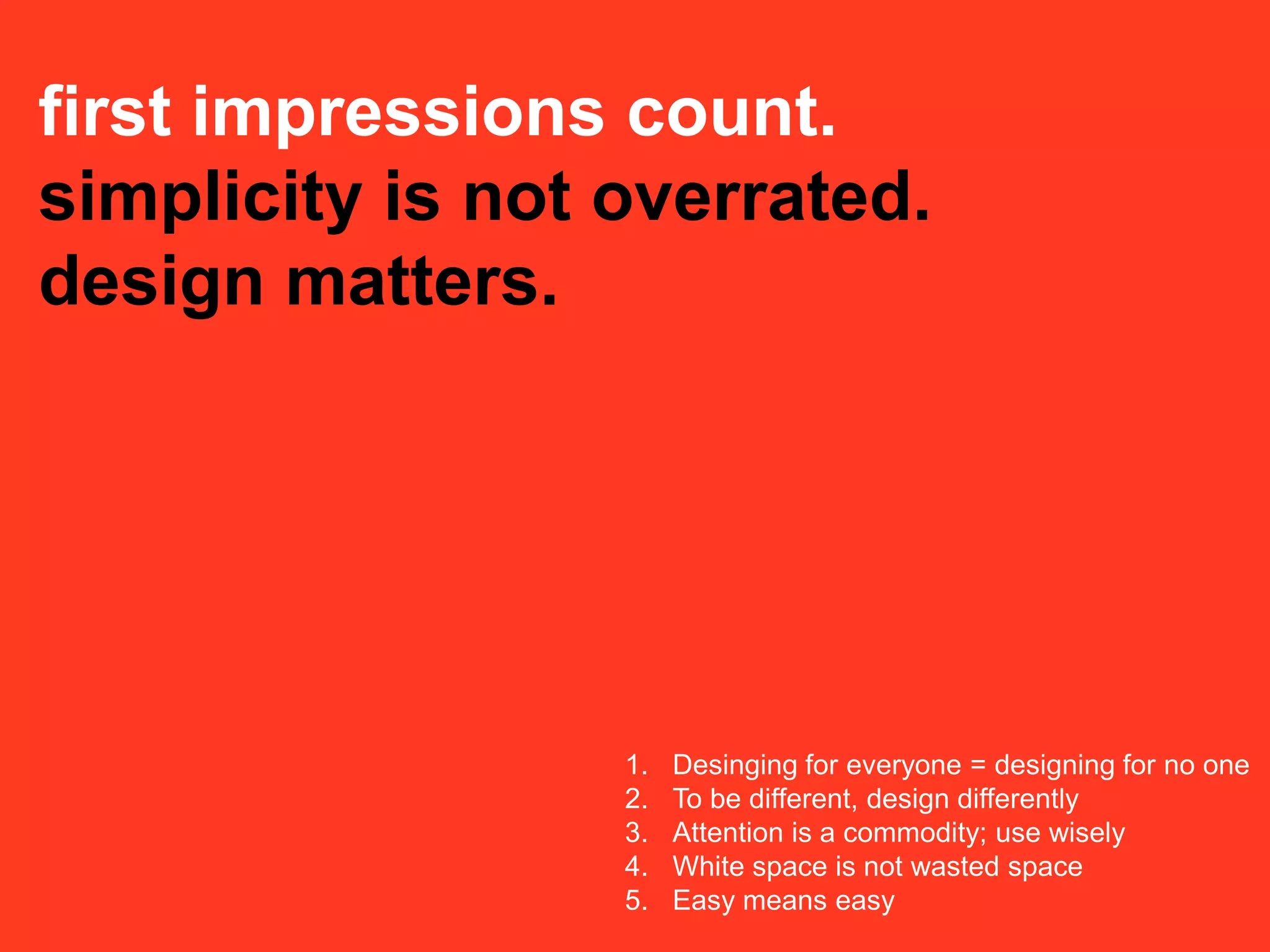 first impressions count.
simplicity is not overrated.
design matters.




                  1.   Desinging for everyone = designing for no one
                  2.   To be different, design differently
                  3.   Attention is a commodity; use wisely
                  4.   White space is not wasted space
                  5.   Easy means easy
 