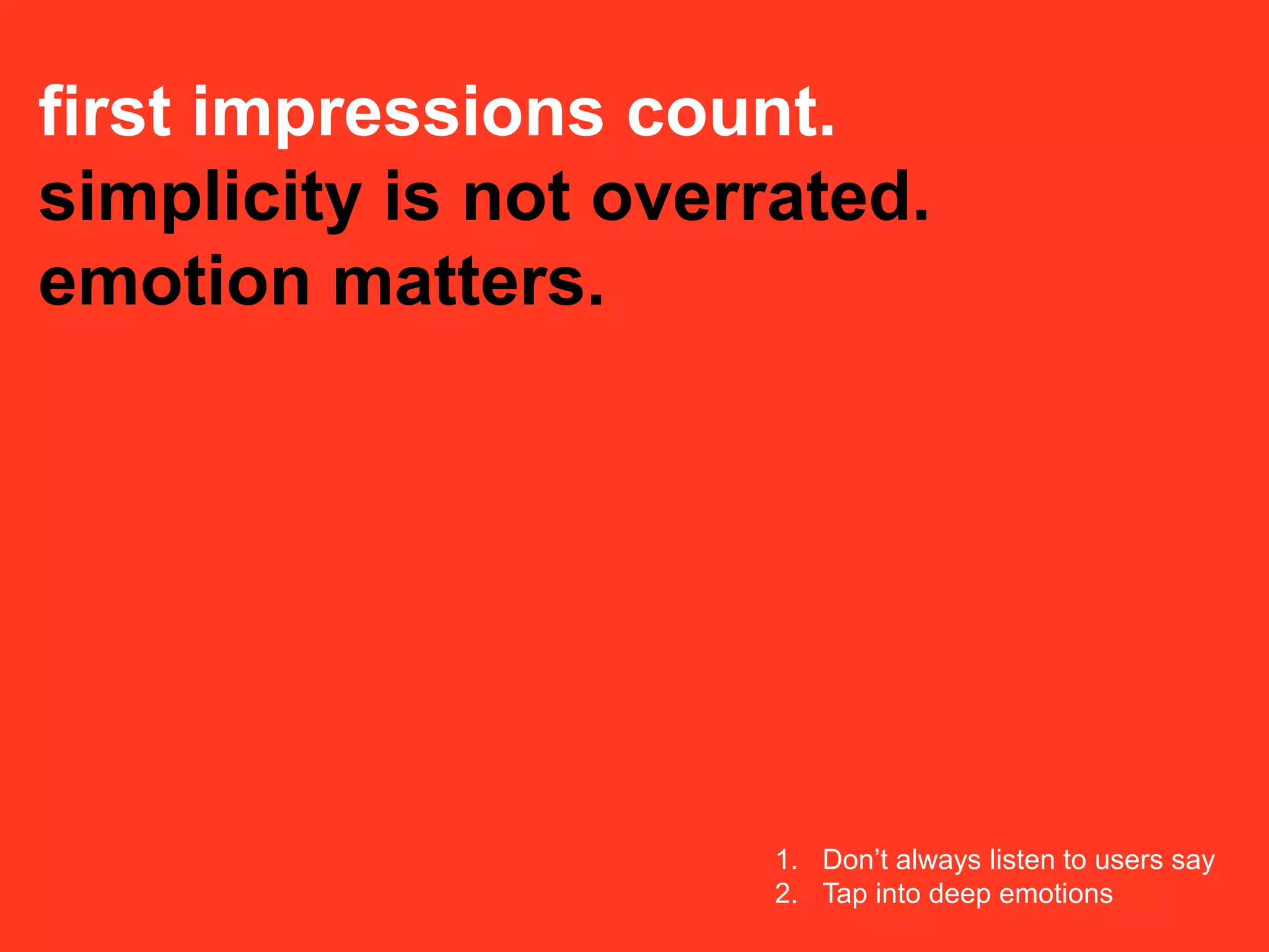 first impressions count.
simplicity is not overrated.
emotion matters.




                       1. Don’t always listen to users say
                       2. Tap into deep emotions
 