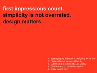first impressions count.
simplicity is not overrated.
design matters.




                  1.   Desinging for everyone = designing for no one
                  2.   To be different, design differently
                  3.   Attention is a commodity; use wisely
                  4.   White space is not wasted space
                  5.   Easy means easy
 