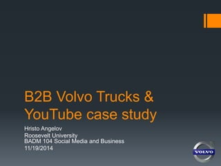B2B Volvo Trucks & 
YouTube case study 
Hristo Angelov 
Roosevelt University 
BADM 104 Social Media and Business 
11/19/2014 
 