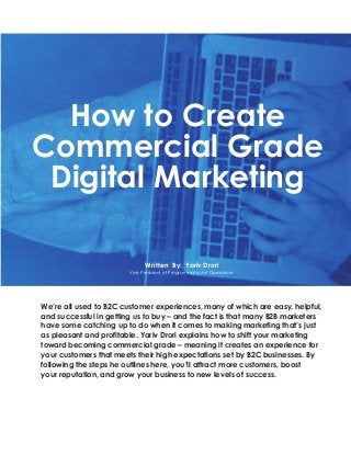How to Create
Commercial Grade
Digital Marketing
Written By: Yariv Drori
Vice President of Programmatic Ad Operations
We’re all used to B2C customer experiences, many of which are easy, helpful,
and successful in getting us to buy – and the fact is that many B2B marketers
have some catching up to do when it comes to making marketing that’s just
as pleasant and profitable. Yariv Drori explains how to shift your marketing
toward becoming commercial grade – meaning it creates an experience for
your customers that meets their high expectations set by B2C businesses. By
following the steps he outlines here, you’ll attract more customers, boost
your reputation, and grow your business to new levels of success.
 