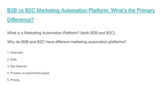 B2B vs B2C Marketing Automation Platform. What’s the Primary
Difference?
What is a Marketing Automation Platform? (both B2B and B2C)
Why do B2B and B2C have different marketing automation platforms?
1. Channels
2. Data
3. Key features
4. Process vs experiment-based
5. Pricing
 