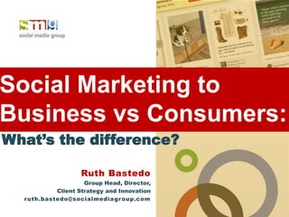 Social Marketing to
Business vs Consumers:
What’s the difference?

                   Ruth Bastedo
                     Group Head, Director,
            Client Strategy and Innovation
  r uth.bastedo@socialmediagroup.com
 