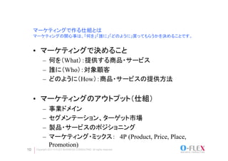 マーケティングで作る仕組とは
     マーケティングの関心事は、「何を」「誰に」「どのように」買ってもらうかを決めることです。	


     •  マーケティングで決めること
          –  何を（What）：提供する商品・サービス
          –  誰に（Who）：対象顧客
          –  どのように（How）：商品・サービスの提供方法


     •  マーケティングのアウトプット（仕組）
          –  事業ドメイン
          –  セグメンテーション、ターゲット市場
          –  製品・サービスのポジショニング
          –  マーケティング・ミックス：　4P (Product, Price, Place,
             Promotion)
10   Copyright 2011 O-FLEX BUSINESS CONSULTING All rights reserved
 