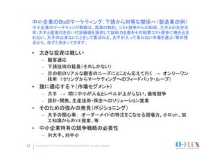 中小企業のBtoBマーケティング：下請から対等な関係へ（製造業の例）
     中小企業のマーケティング戦略は、資源の制約、コスト競争からの脱却、大手との共存共
     栄（大手と直接付き合い付加価値を提供して技術力を磨きその結果コスト競争に巻き込ま
     れない、大手の出来ないことをして喜ばれる、大手が入って来れない市場を選ぶ）等の視
     点から、自ずと決まってきます。	

     •  大きな投資は難しい　
          –  顧客適応
          –  下請技術の延長（それしかない）
          –  目の前のリアルな顧客のニーズにとことん応えて行く　→　オンリーワン
             技術　（セリングからマーケティングへのフィードバック・ループ）
     •  誰に適応する？（市場セグメント）
          –  大手　→　間に中小が入るとレベルが上がらない、価格競争
          –  設計・開発、生産技術・保全へのソリューション営業
     •  そのための強みの発見（ポジショニング）
          –  大手の関心事：　オーダーメイドの特注をこなせる現場力、小ロット、加
             工知識からのVE提案、等
     •  中小企業特有の競争戦略の必要性
          –  対大手、対中小	

31   Copyright 2011 O-FLEX BUSINESS CONSULTING All rights reserved
 