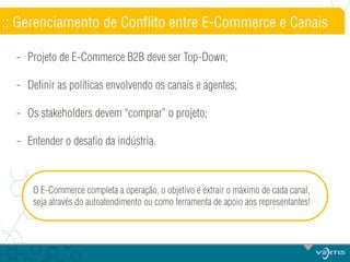 :: Gerenciamento de Conflito entre E-Commerce e Canais
- Projeto de E-Commerce B2B deve ser Top-Down;
- Definir as políticas envolvendo os canais e agentes;
- Os stakeholders devem “comprar” o projeto;
- Entender o desafio da indústria.

O E-Commerce completa a operação, o objetivo é extrair o máximo de cada canal,
seja através do autoatendimento ou como ferramenta de apoio aos representantes!

 