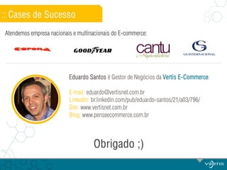 :: Cases de Sucesso
Atendemos empresa nacionais e multinacionais do E-commerce:

Eduardo Santos é Gestor de Negócios da Vertis E-Commerce.
E-mail: eduardo@vertisnet.com.br
Linkedin: br.linkedin.com/pub/eduardo-santos/21/a03/796/
Site: www.vertisnet.com.br
Blog: www.penseecommerce.com.br

Obrigado ;)

 