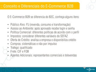 :: Conceito e Diferenciais do E-Commerce B2B
O E-Commerce B2B se diferencia do B2C, conheça alguns itens:
•
•
•
•
•
•
•
•
•

Público Alvo: PJ (revenda, consumo e transformação)
Acesso ao Ambiente: após aprovado recebe login e senha
Política Comercial: diferentes políticas de acordo com o perfil
Impostos: considerar diferentes variáveis do SEFAZ
Oferta de Crédito: analisa a empresa e disponibiliza crédito
Compras: sistemáticas e não por impulso
Trafego: qualificado
Frete: CIF e FOB
Agentes Adicionais: representantes comerciais e televendas

 