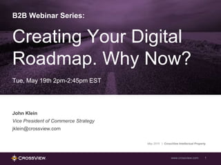 www.crossview.com 1
B2B Webinar Series:
Creating Your Digital
Roadmap. Why Now?
Tue, May 19th 2pm-2:45pm EST
John Klein
Vice President of Commerce Strategy
jklein@crossview.com
May 2015 | CrossView Intellectual Property
 