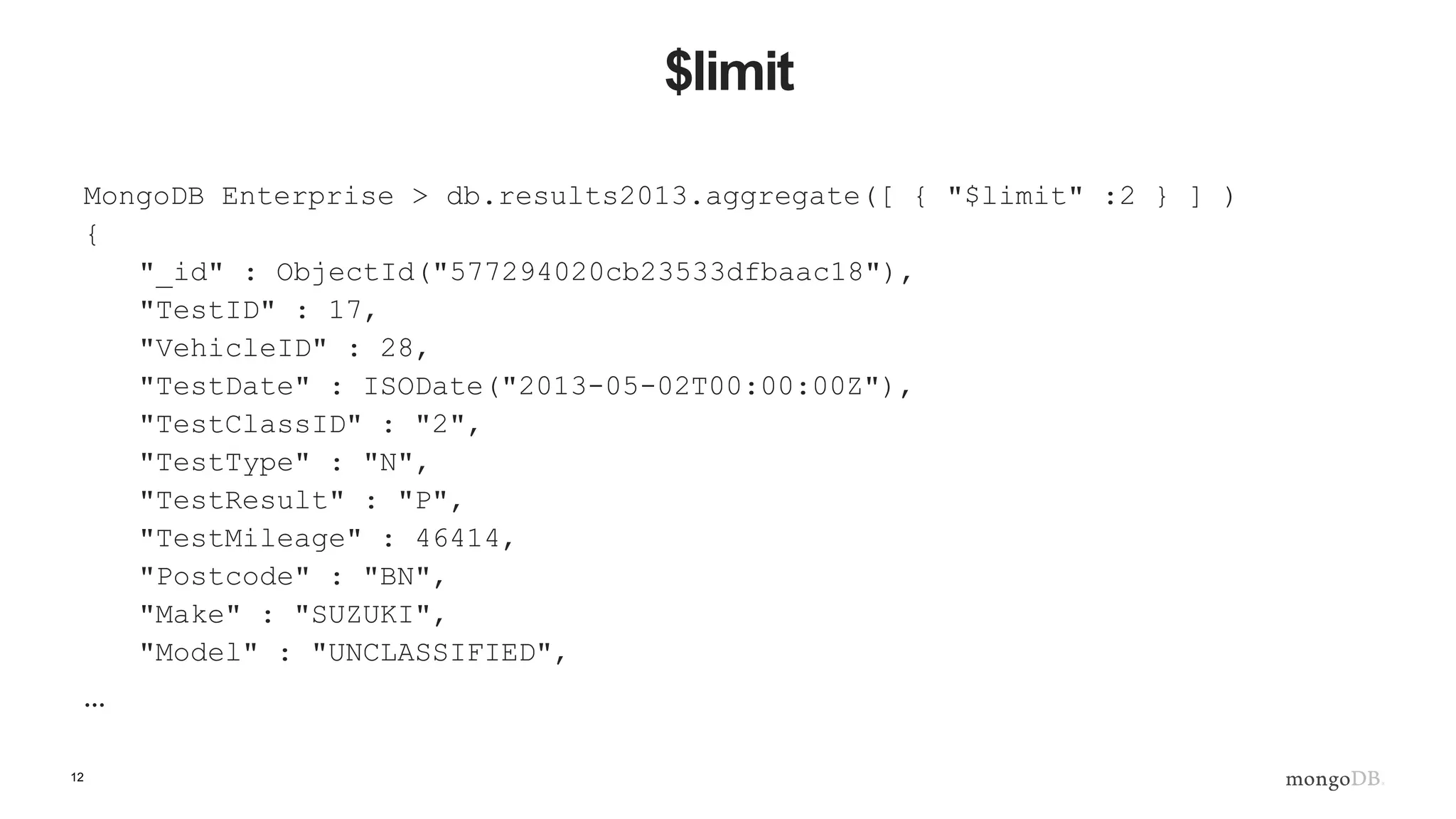 12
$limit
MongoDB Enterprise > db.results2013.aggregate([ { "$limit" :2 } ] )
{
"_id" : ObjectId("577294020cb23533dfbaac18"),
"TestID" : 17,
"VehicleID" : 28,
"TestDate" : ISODate("2013-05-02T00:00:00Z"),
"TestClassID" : "2",
"TestType" : "N",
"TestResult" : "P",
"TestMileage" : 46414,
"Postcode" : "BN",
"Make" : "SUZUKI",
"Model" : "UNCLASSIFIED",
…
 