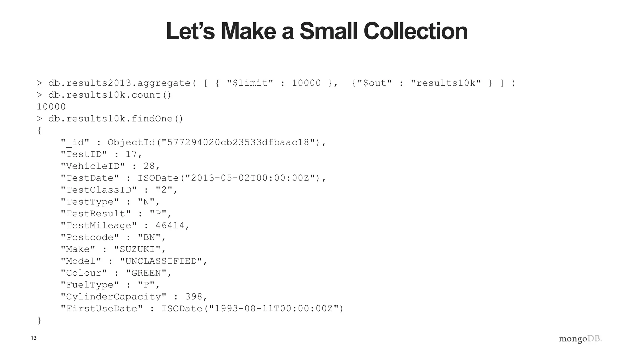 13
Let’s Make a Small Collection
> db.results2013.aggregate( [ { "$limit" : 10000 }, {"$out" : "results10k" } ] )
> db.results10k.count()
10000
> db.results10k.findOne()
{
"_id" : ObjectId("577294020cb23533dfbaac18"),
"TestID" : 17,
"VehicleID" : 28,
"TestDate" : ISODate("2013-05-02T00:00:00Z"),
"TestClassID" : "2",
"TestType" : "N",
"TestResult" : "P",
"TestMileage" : 46414,
"Postcode" : "BN",
"Make" : "SUZUKI",
"Model" : "UNCLASSIFIED",
"Colour" : "GREEN",
"FuelType" : "P",
"CylinderCapacity" : 398,
"FirstUseDate" : ISODate("1993-08-11T00:00:00Z")
}
 