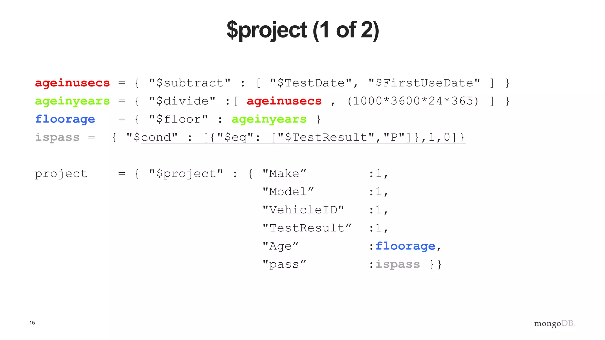 15
$project (1 of 2)
ageinusecs = { "$subtract" : [ "$TestDate", "$FirstUseDate" ] }
ageinyears = { "$divide" :[ ageinusecs , (1000*3600*24*365) ] }
floorage = { "$floor" : ageinyears }
ispass = { "$cond" : [{"$eq": ["$TestResult","P"]},1,0]}
project = { "$project" : { "Make” :1,
"Model” :1,
"VehicleID" :1,
"TestResult” :1,
"Age” :floorage,
"pass” :ispass }}
 