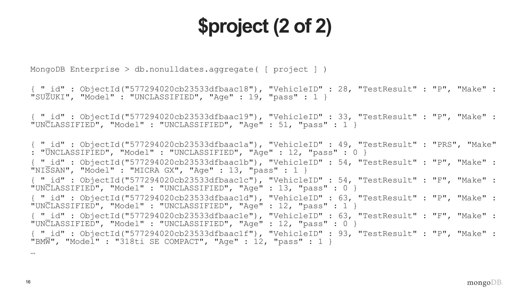 16
$project (2 of 2)
MongoDB Enterprise > db.nonulldates.aggregate( [ project ] )
{ "_id" : ObjectId("577294020cb23533dfbaac18"), "VehicleID" : 28, "TestResult" : "P", "Make" :
"SUZUKI", "Model" : "UNCLASSIFIED", "Age" : 19, "pass" : 1 }
{ "_id" : ObjectId("577294020cb23533dfbaac19"), "VehicleID" : 33, "TestResult" : "P", "Make" :
"UNCLASSIFIED", "Model" : "UNCLASSIFIED", "Age" : 51, "pass" : 1 }
{ "_id" : ObjectId("577294020cb23533dfbaac1a"), "VehicleID" : 49, "TestResult" : "PRS", "Make"
: "UNCLASSIFIED", "Model" : "UNCLASSIFIED", "Age" : 12, "pass" : 0 }
{ "_id" : ObjectId("577294020cb23533dfbaac1b"), "VehicleID" : 54, "TestResult" : "P", "Make" :
"NISSAN", "Model" : "MICRA GX", "Age" : 13, "pass" : 1 }
{ "_id" : ObjectId("577294020cb23533dfbaac1c"), "VehicleID" : 54, "TestResult" : "F", "Make" :
"UNCLASSIFIED", "Model" : "UNCLASSIFIED", "Age" : 13, "pass" : 0 }
{ "_id" : ObjectId("577294020cb23533dfbaac1d"), "VehicleID" : 63, "TestResult" : "P", "Make" :
"UNCLASSIFIED", "Model" : "UNCLASSIFIED", "Age" : 12, "pass" : 1 }
{ "_id" : ObjectId("577294020cb23533dfbaac1e"), "VehicleID" : 63, "TestResult" : "F", "Make" :
"UNCLASSIFIED", "Model" : "UNCLASSIFIED", "Age" : 12, "pass" : 0 }
{ "_id" : ObjectId("577294020cb23533dfbaac1f"), "VehicleID" : 93, "TestResult" : "P", "Make" :
"BMW", "Model" : "318ti SE COMPACT", "Age" : 12, "pass" : 1 }
…
 